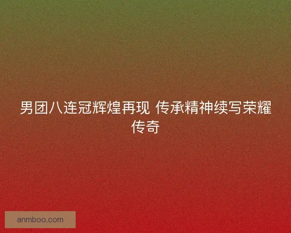 男团八连冠辉煌再现 传承精神续写荣耀传奇