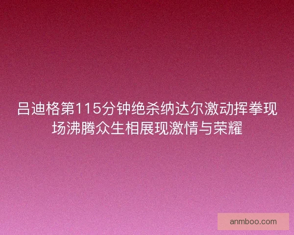 吕迪格第115分钟绝杀纳达尔激动挥拳现场沸腾众生相展现激情与荣耀