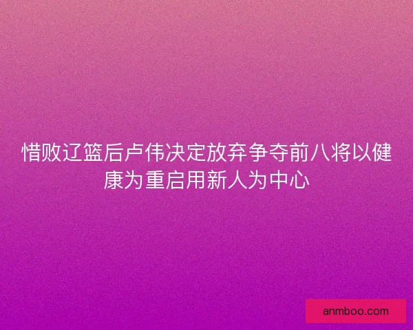 惜败辽篮后卢伟决定放弃争夺前八将以健康为重启用新人为中心