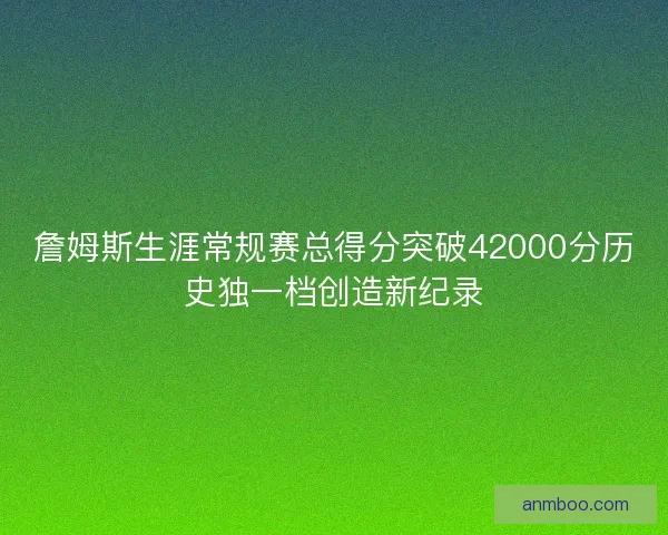 詹姆斯生涯常规赛总得分突破42000分历史独一档创造新纪录