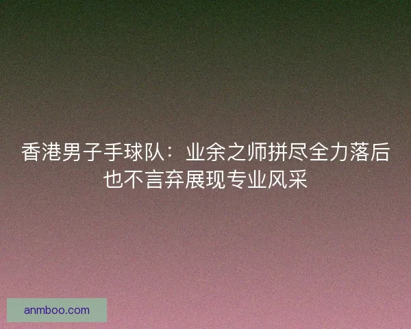 香港男子手球队：业余之师拼尽全力落后也不言弃展现专业风采