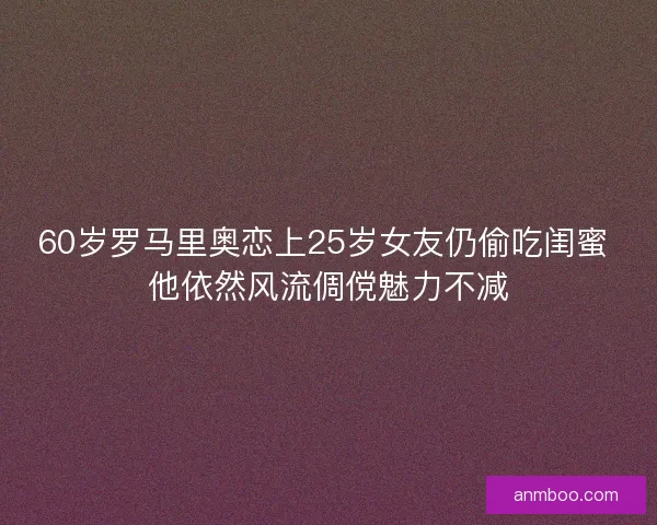 60岁罗马里奥恋上25岁女友仍偷吃闺蜜 他依然风流倜傥魅力不减