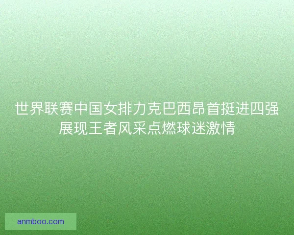 世界联赛中国女排力克巴西昂首挺进四强展现王者风采点燃球迷激情