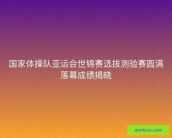 国家体操队亚运会世锦赛选拔测验赛圆满落幕成绩揭晓
