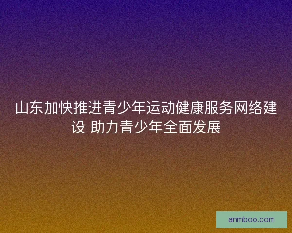 山东加快推进青少年运动健康服务网络建设 助力青少年全面发展
