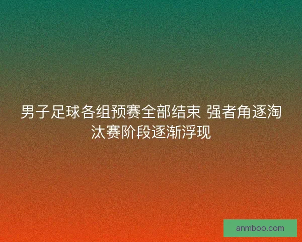 男子足球各组预赛全部结束 强者角逐淘汰赛阶段逐渐浮现