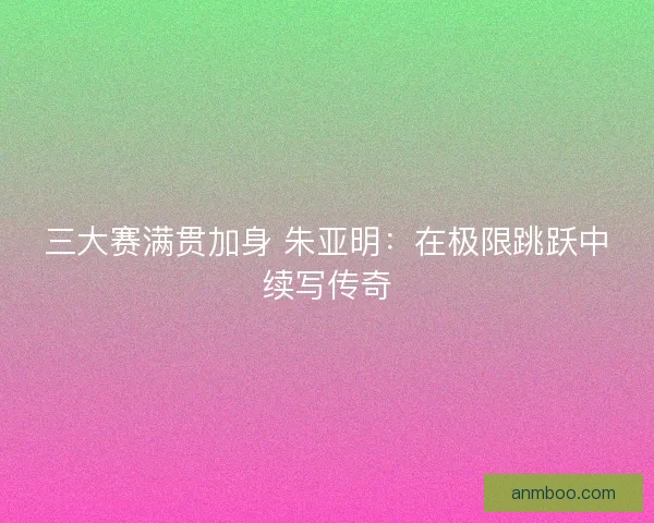三大赛满贯加身 朱亚明：在极限跳跃中续写传奇