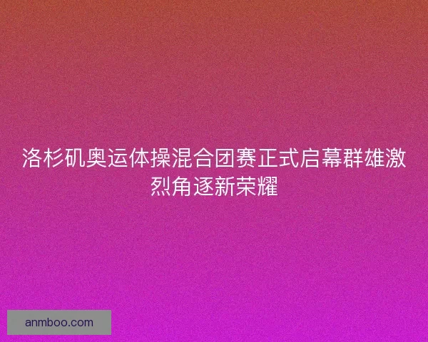 洛杉矶奥运体操混合团赛正式启幕群雄激烈角逐新荣耀 洛杉矶奥运体操混合团赛正式启幕群雄激烈角逐新荣耀