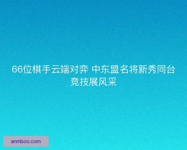 66位棋手云端对弈 中东盟名将新秀同台竞技展风采