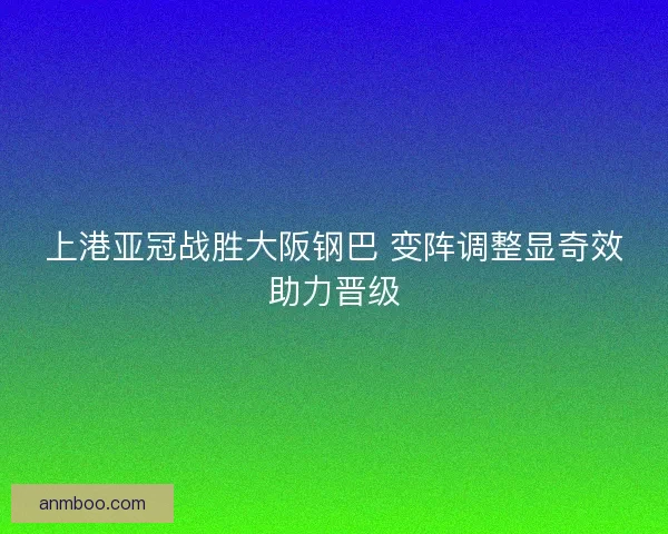 上港亚冠战胜大阪钢巴 变阵调整显奇效助力晋级