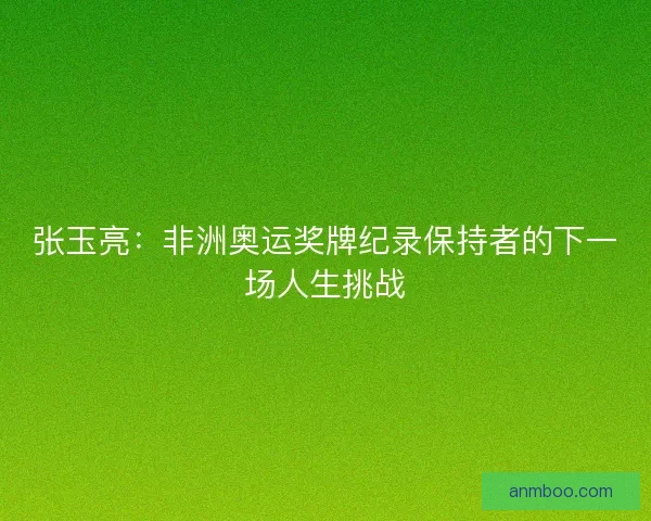 张玉亮：非洲奥运奖牌纪录保持者的下一场人生挑战