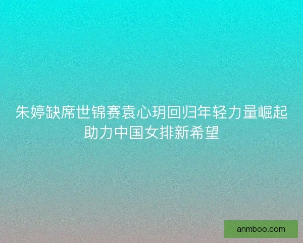 朱婷缺席世锦赛袁心玥回归年轻力量崛起助力中国女排新希望