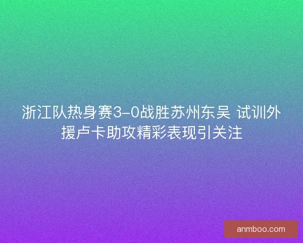 浙江队热身赛3-0战胜苏州东吴 试训外援卢卡助攻精彩表现引关注