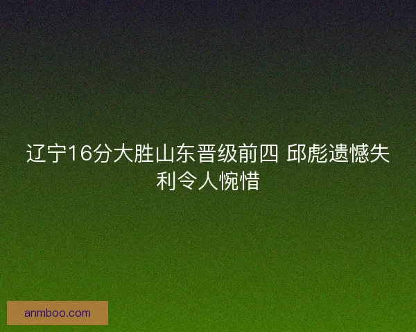 辽宁16分大胜山东晋级前四 邱彪遗憾失利令人惋惜