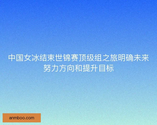 中国女冰结束世锦赛顶级组之旅明确未来努力方向和提升目标 中国女冰结束世锦赛顶级组之旅明确未来努力方向和提升目标