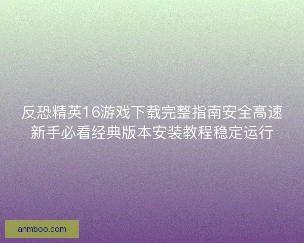 反恐精英16游戏下载完整指南安全高速新手必看经典版本安装教程稳定运行 反恐精英16游戏下载完整指南安全高速新手必看经典版本安装教程稳定运行