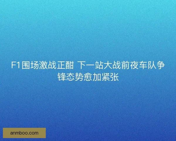 F1围场激战正酣 下一站大战前夜车队争锋态势愈加紧张