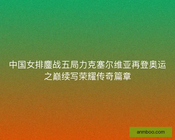 中国女排鏖战五局力克塞尔维亚再登奥运之巅续写荣耀传奇篇章