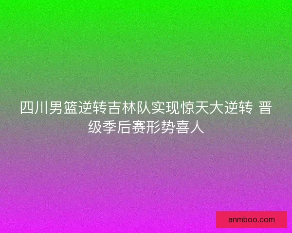 四川男篮逆转吉林队实现惊天大逆转 晋级季后赛形势喜人