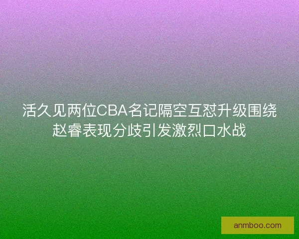 活久见两位CBA名记隔空互怼升级围绕赵睿表现分歧引发激烈口水战