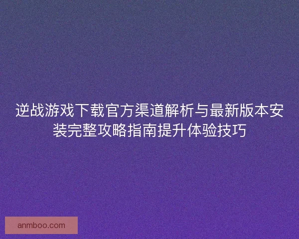 逆战游戏下载官方渠道解析与最新版本安装完整攻略指南提升体验技巧