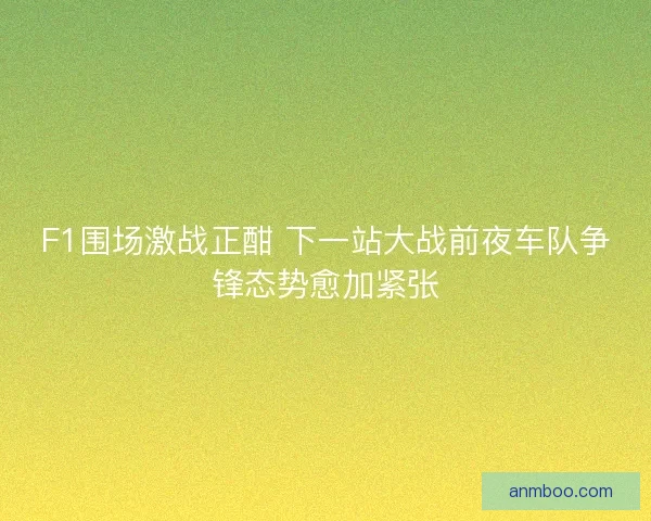 F1围场激战正酣 下一站大战前夜车队争锋态势愈加紧张