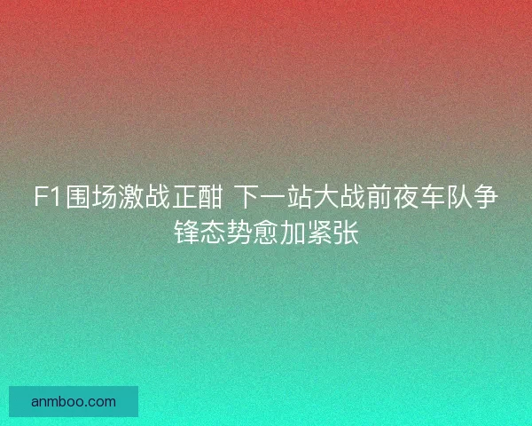 F1围场激战正酣 下一站大战前夜车队争锋态势愈加紧张