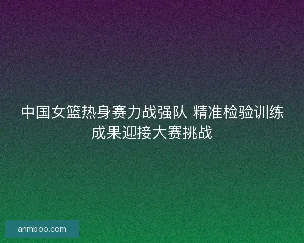 中国女篮热身赛力战强队 精准检验训练成果迎接大赛挑战