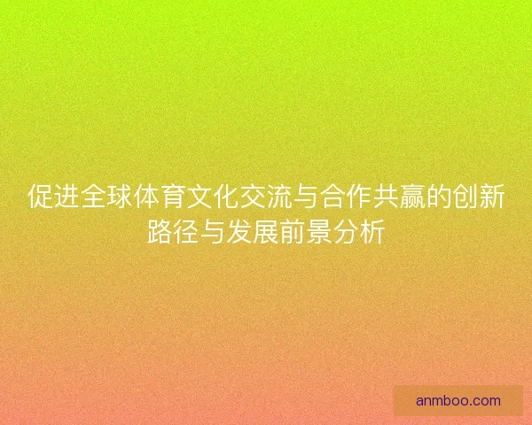 促进全球体育文化交流与合作共赢的创新路径与发展前景分析