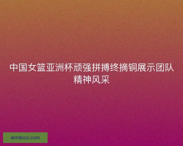 中国女篮亚洲杯顽强拼搏终摘铜展示团队精神风采