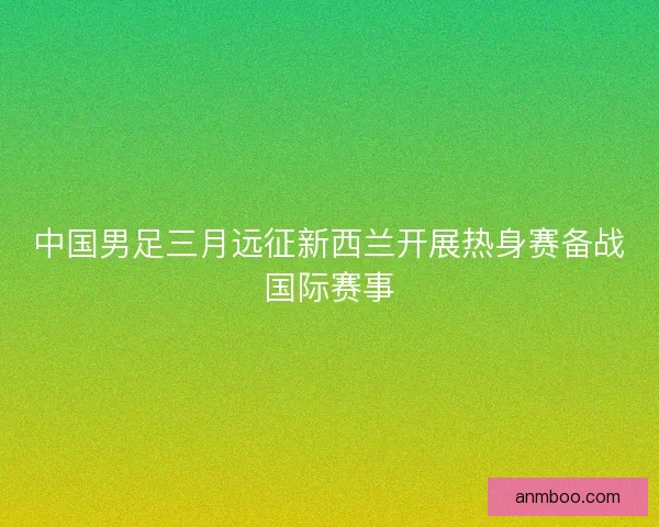 中国男足三月远征新西兰开展热身赛备战国际赛事