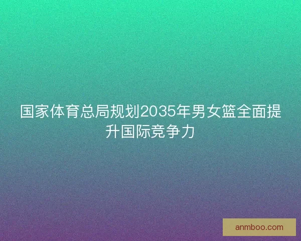 国家体育总局规划2035年男女篮全面提升国际竞争力 国家体育总局规划2035年男女篮全面提升国际竞争力