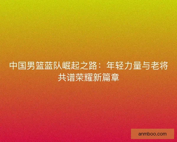 中国男篮蓝队崛起之路:年轻力量与老将共谱荣耀新篇章 中国男篮蓝队崛起之路:年轻力量与老将共谱荣耀新篇章