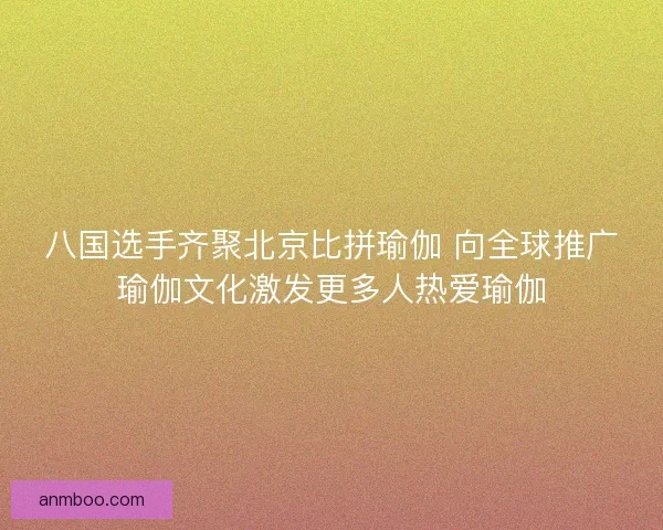 八国选手齐聚北京比拼瑜伽 向全球推广瑜伽文化激发更多人热爱瑜伽 八国选手齐聚北京比拼瑜伽 向全球推广瑜伽文化激发更多人热爱瑜伽