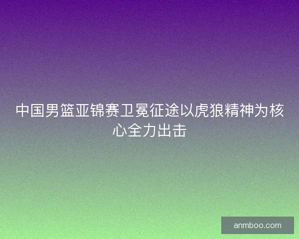 中国男篮亚锦赛卫冕征途以虎狼精神为核心全力出击